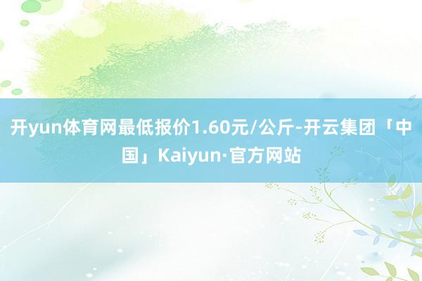 开yun体育网最低报价1.60元/公斤-开云集团「中国」Kaiyun·官方网站