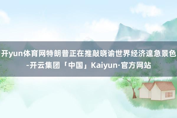 开yun体育网特朗普正在推敲晓谕世界经济遑急景色-开云集团「中国」Kaiyun·官方网站