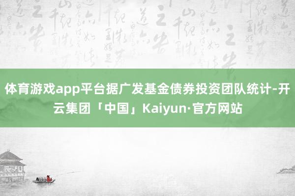 体育游戏app平台据广发基金债券投资团队统计-开云集团「中国」Kaiyun·官方网站