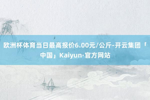 欧洲杯体育当日最高报价6.00元/公斤-开云集团「中国」Kaiyun·官方网站