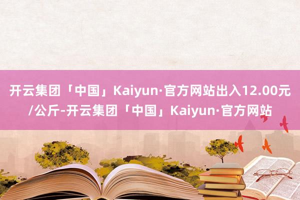 开云集团「中国」Kaiyun·官方网站出入12.00元/公斤-开云集团「中国」Kaiyun·官方网站