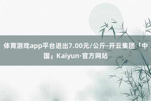 体育游戏app平台进出7.00元/公斤-开云集团「中国」Kaiyun·官方网站