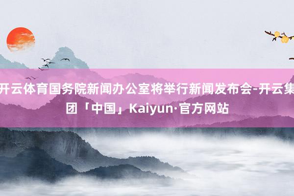 开云体育国务院新闻办公室将举行新闻发布会-开云集团「中国」Kaiyun·官方网站