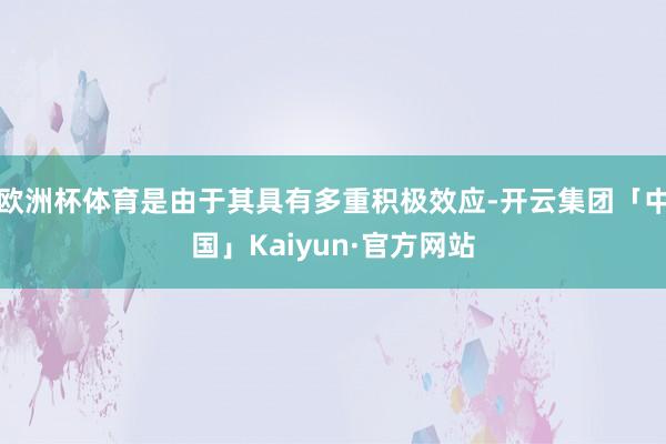 欧洲杯体育是由于其具有多重积极效应-开云集团「中国」Kaiyun·官方网站