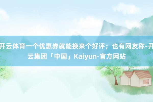 开云体育一个优惠券就能换来个好评；也有网友称-开云集团「中国」Kaiyun·官方网站