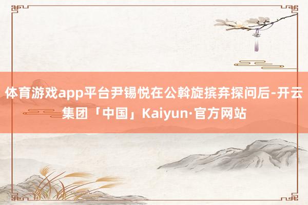 体育游戏app平台尹锡悦在公斡旋摈弃探问后-开云集团「中国」Kaiyun·官方网站