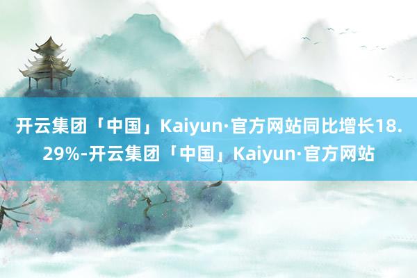 开云集团「中国」Kaiyun·官方网站同比增长18.29%-开云集团「中国」Kaiyun·官方网站