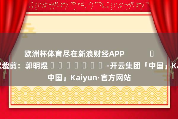 欧洲杯体育尽在新浪财经APP            						包袱裁剪：郭明煜 							-开云集团「中国」Kaiyun·官方网站