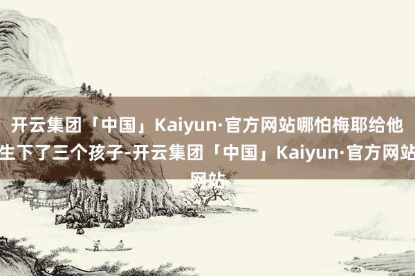 开云集团「中国」Kaiyun·官方网站哪怕梅耶给他生下了三个孩子-开云集团「中国」Kaiyun·官方网站