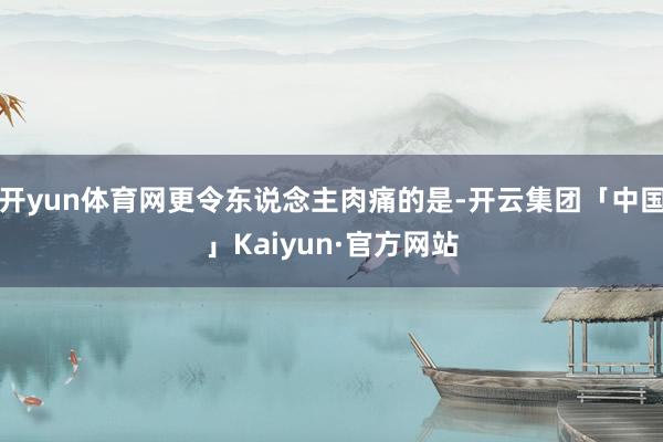 开yun体育网更令东说念主肉痛的是-开云集团「中国」Kaiyun·官方网站