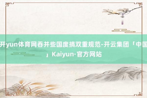 开yun体育网吞并些国度搞双重规范-开云集团「中国」Kaiyun·官方网站