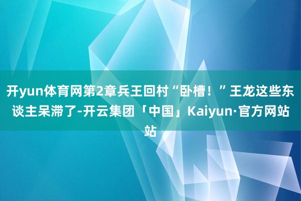 开yun体育网第2章兵王回村“卧槽！”王龙这些东谈主呆滞了-开云集团「中国」Kaiyun·官方网站